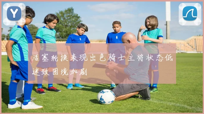 活塞轮换表现出色骑士主将状态低迷致困境加剧