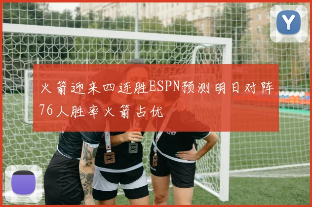 火箭迎来四连胜ESPN预测明日对阵76人胜率火箭占优