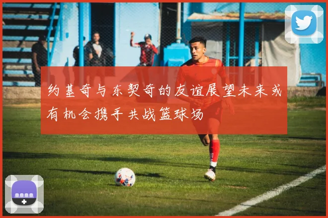 约基奇与东契奇的友谊展望未来或有机会携手共战篮球场