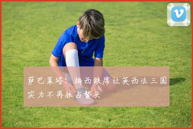 萨巴莱塔：梅西缺席让英西法三国实力不再独占鳌头