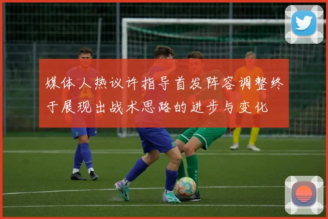 媒体人热议许指导首发阵容调整终于展现出战术思路的进步与变化