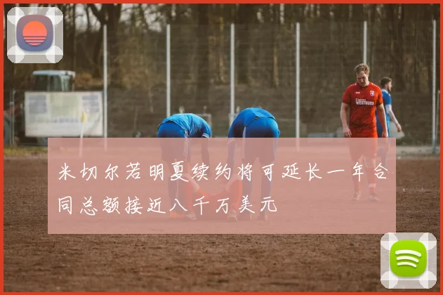米切尔若明夏续约将可延长一年合同总额接近八千万美元