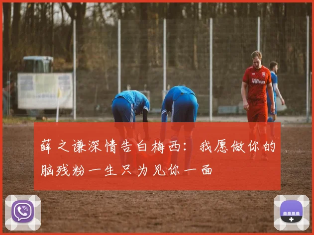 薛之谦深情告白梅西：我愿做你的脑残粉一生只为见你一面