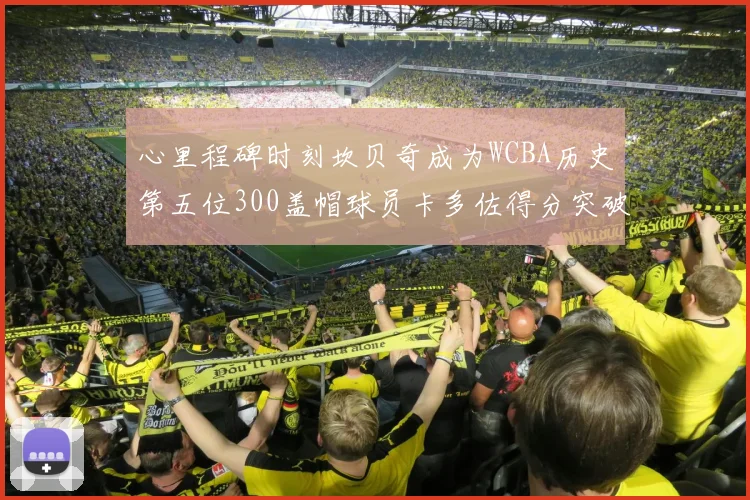 心里程碑时刻坎贝奇成为WCBA历史第五位300盖帽球员卡多佐得分突破1000大关