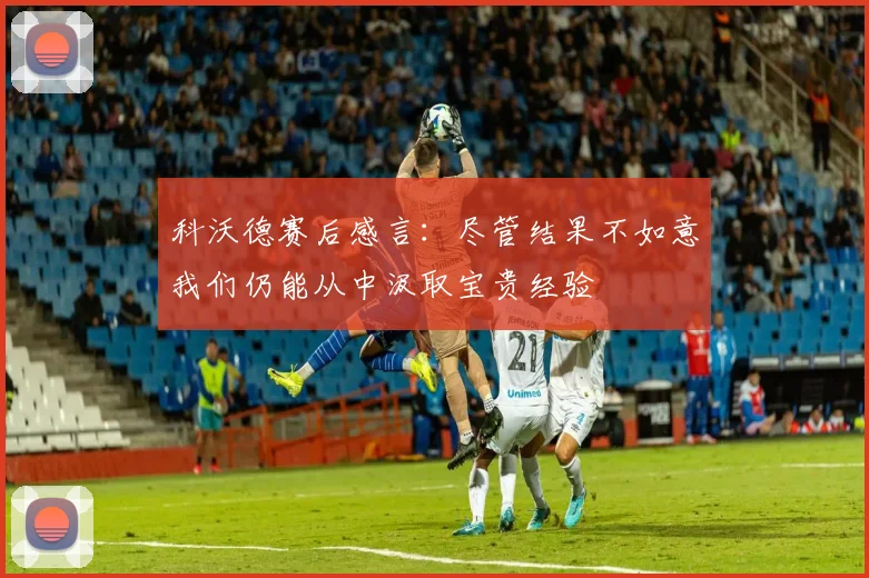 科沃德赛后感言：尽管结果不如意我们仍能从中汲取宝贵经验