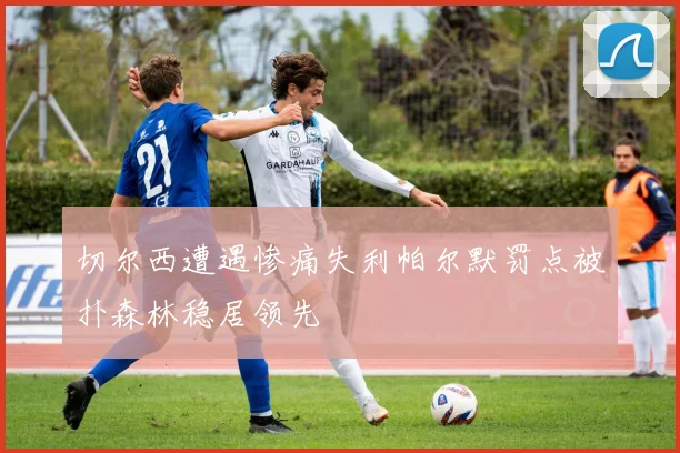 切尔西遭遇惨痛失利帕尔默罚点被扑森林稳居领先