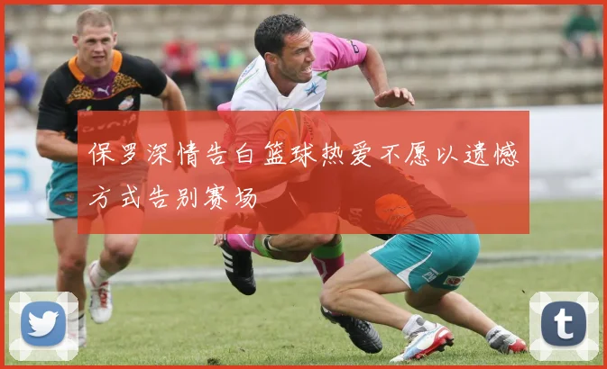 保罗深情告白篮球热爱不愿以遗憾方式告别赛场
