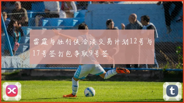雷霆与独行侠洽谈交易计划12号与17号签打包争取9号签