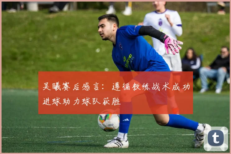 吴曦赛后感言：遵循教练战术成功进球助力球队获胜