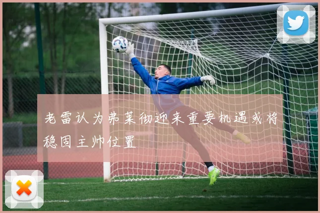 老雷认为弗莱彻迎来重要机遇或将稳固主帅位置