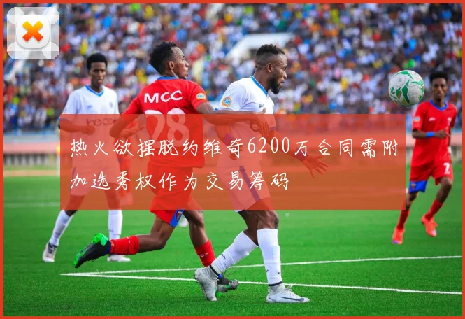 热火欲摆脱约维奇6200万合同需附加选秀权作为交易筹码
