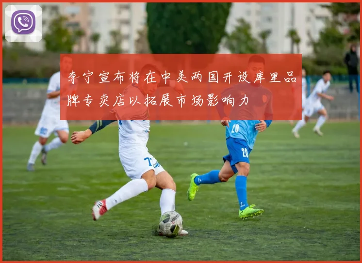 李宁宣布将在中美两国开设库里品牌专卖店以拓展市场影响力
