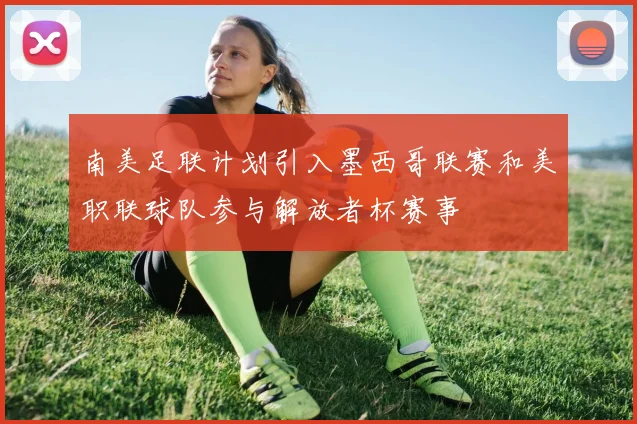 南美足联计划引入墨西哥联赛和美职联球队参与解放者杯赛事