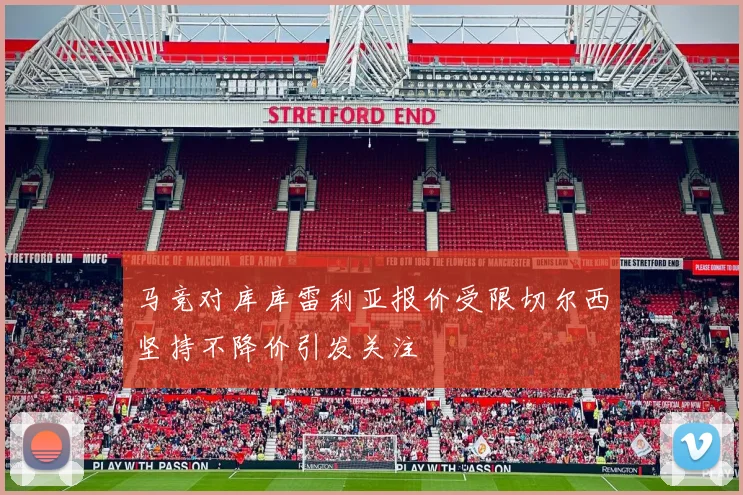 马竞对库库雷利亚报价受限切尔西坚持不降价引发关注