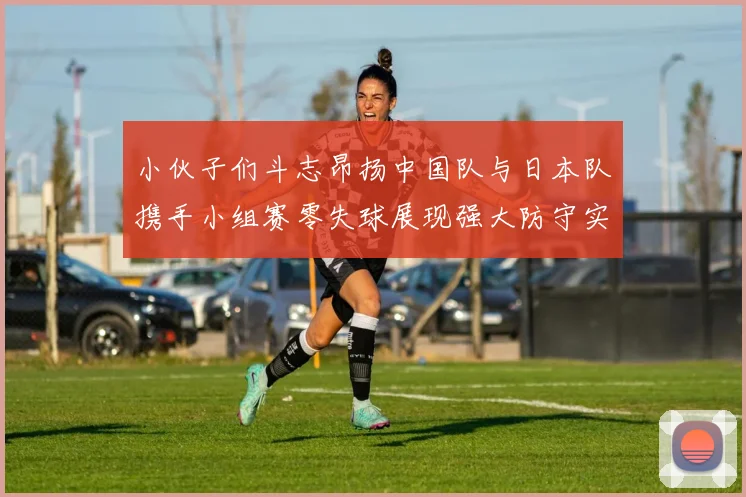 小伙子们斗志昂扬中国队与日本队携手小组赛零失球展现强大防守实力