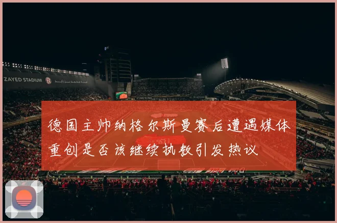 德国主帅纳格尔斯曼赛后遭遇媒体重创是否该继续执教引发热议