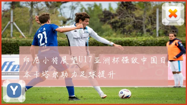 印尼小将展望U17亚洲杯强敌中国日本卡塔尔助力足球提升