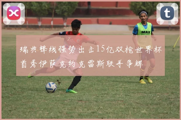 瑞典锋线强势出击15亿双枪世界杯首秀伊萨克约克雷斯联手争辉