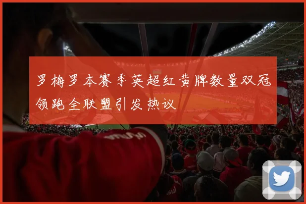 罗梅罗本赛季英超红黄牌数量双冠领跑全联盟引发热议