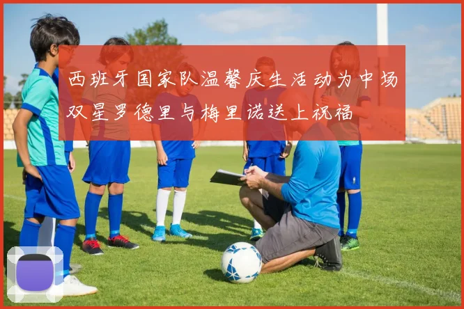西班牙国家队温馨庆生活动为中场双星罗德里与梅里诺送上祝福