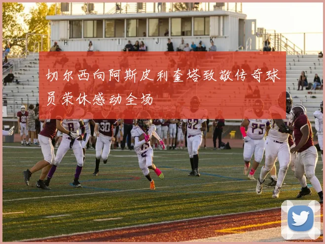 切尔西向阿斯皮利奎塔致敬传奇球员荣休感动全场