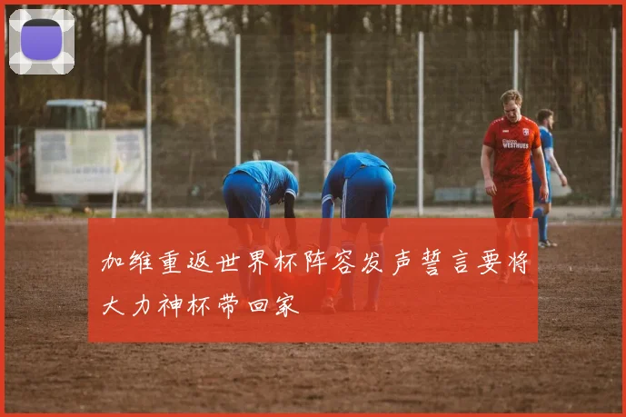 加维重返世界杯阵容发声誓言要将大力神杯带回家