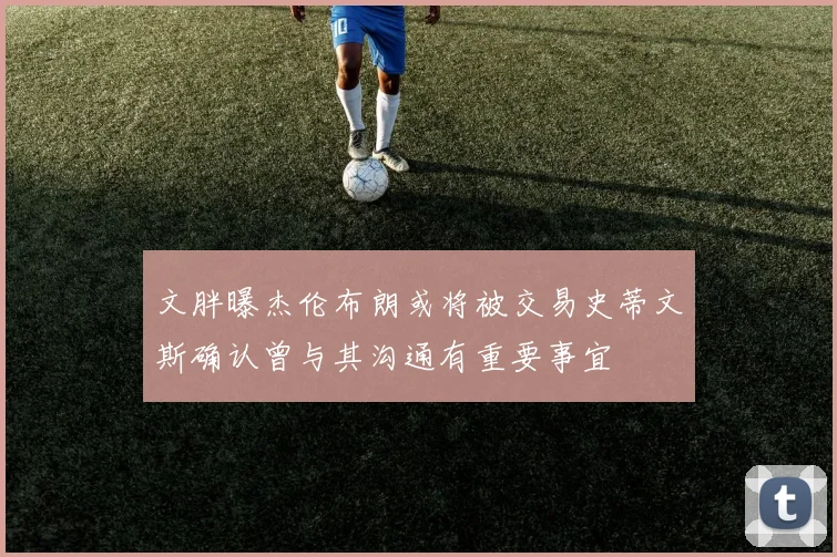 文胖曝杰伦布朗或将被交易史蒂文斯确认曾与其沟通有重要事宜